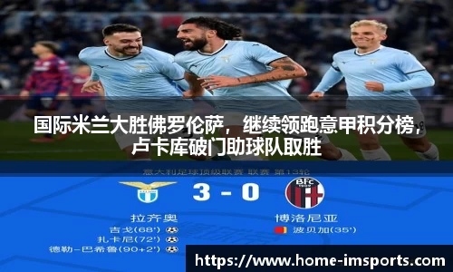 国际米兰大胜佛罗伦萨，继续领跑意甲积分榜，卢卡库破门助球队取胜